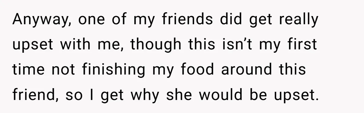 Anyway, one of my friends did get really upset with me, though this isn’t my first time not finishing my food around this friend, so I get why she would...