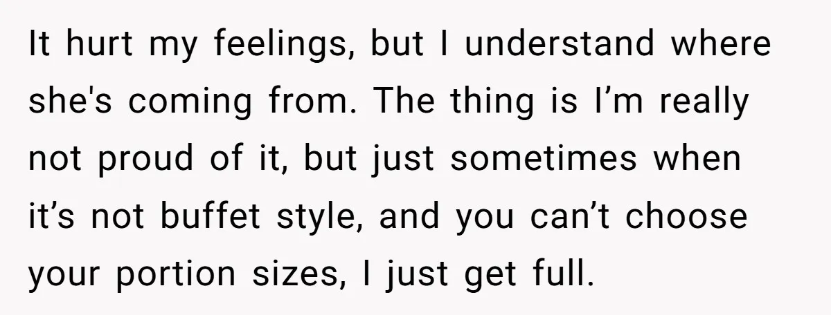 It hurt my feelings, but I understand where she's coming from. The thing is I’m really not proud of it, but just sometimes when it’s not buffet style, and you...
