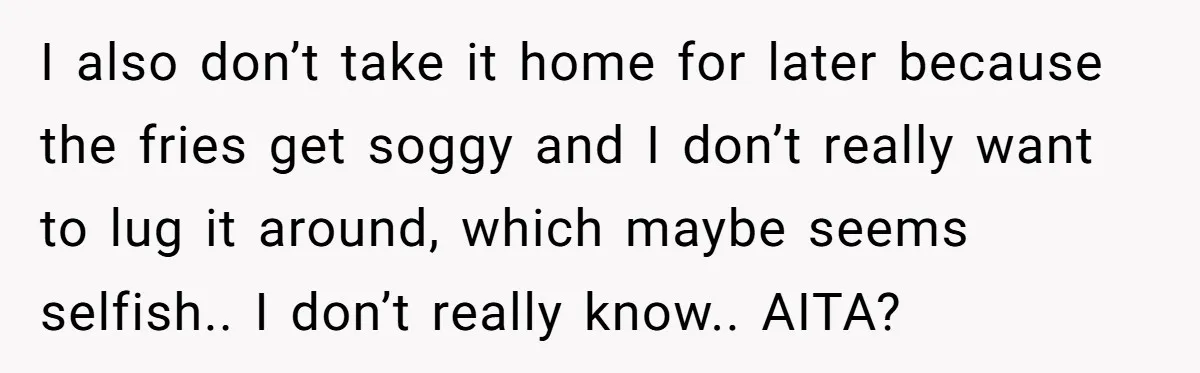 I also don’t take it home for later because the fries get soggy and I don’t really want to lug it around, which maybe seems selfish.. I don’t really know.....
