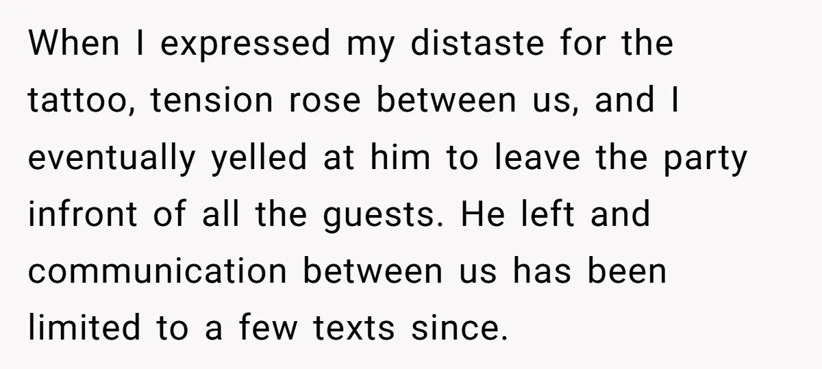When I expressed my distaste for the tattoo, tension rose between us, and I eventually yelled at him to leave the party infront of all the guests. He left and...