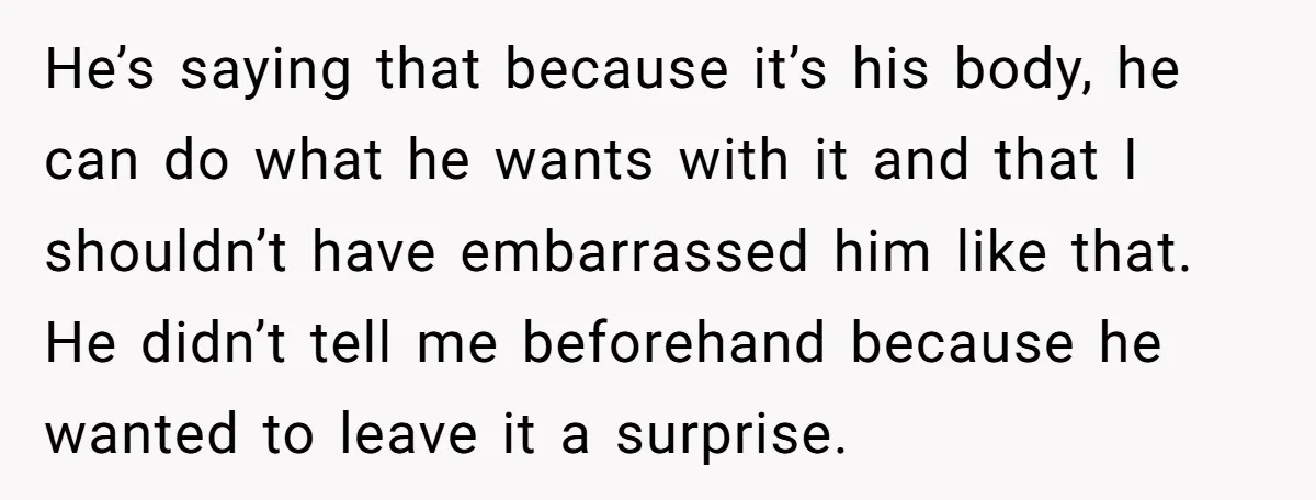 He’s saying that because it’s his body, he can do what he wants with it and that I shouldn’t have embarrassed him like that. He didn’t tell me beforehand because...