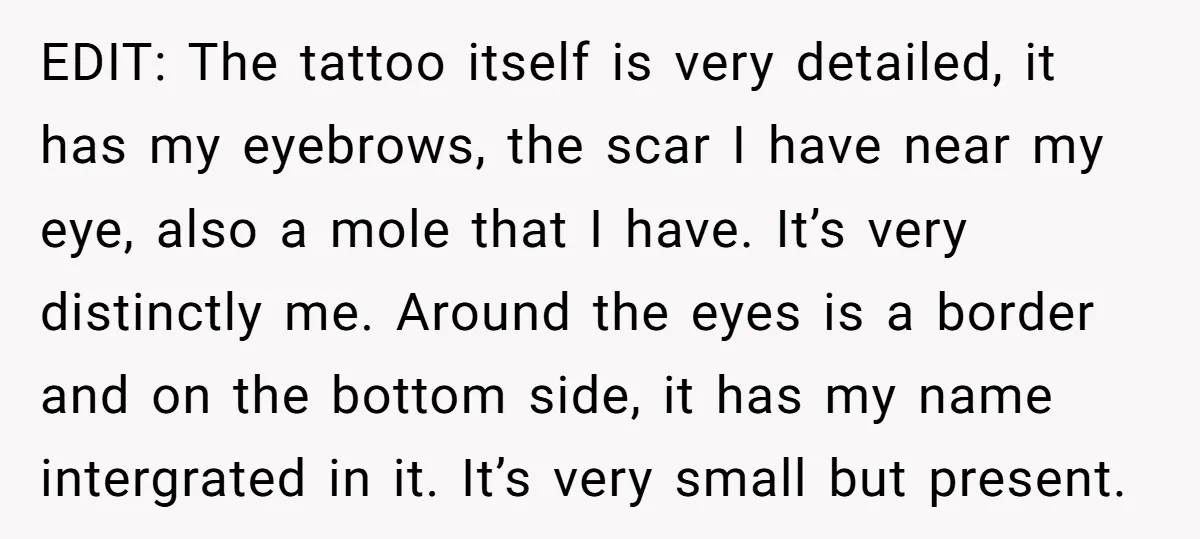 EDIT: The tattoo itself is very detailed, it has my eyebrows, the scar I have near my eye, also a mole that I have. It’s very distinctly me. Around the...
