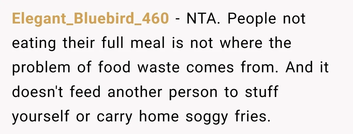 Elegant_Bluebird_460 − NTA. People not eating their full meal is not where the problem of food waste comes from. And it doesn't feed another person to stuff yourself or carry...