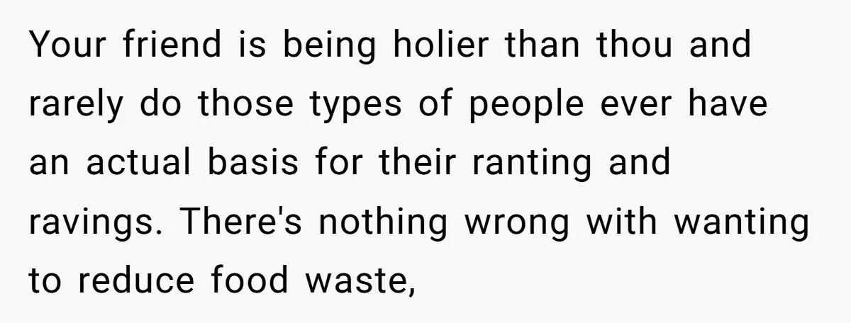 Your friend is being holier than thou and rarely do those types of people ever have an actual basis for their ranting and ravings. There's nothing wrong with wanting to...