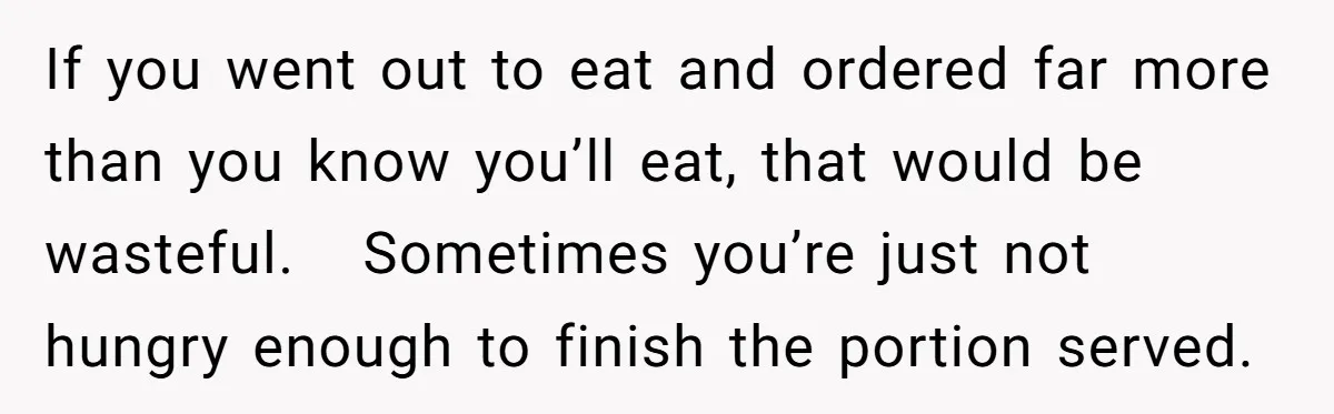 If you went out to eat and ordered far more than you know you’ll eat, that would be wasteful.   Sometimes you’re just not hungry enough to finish the portion served.