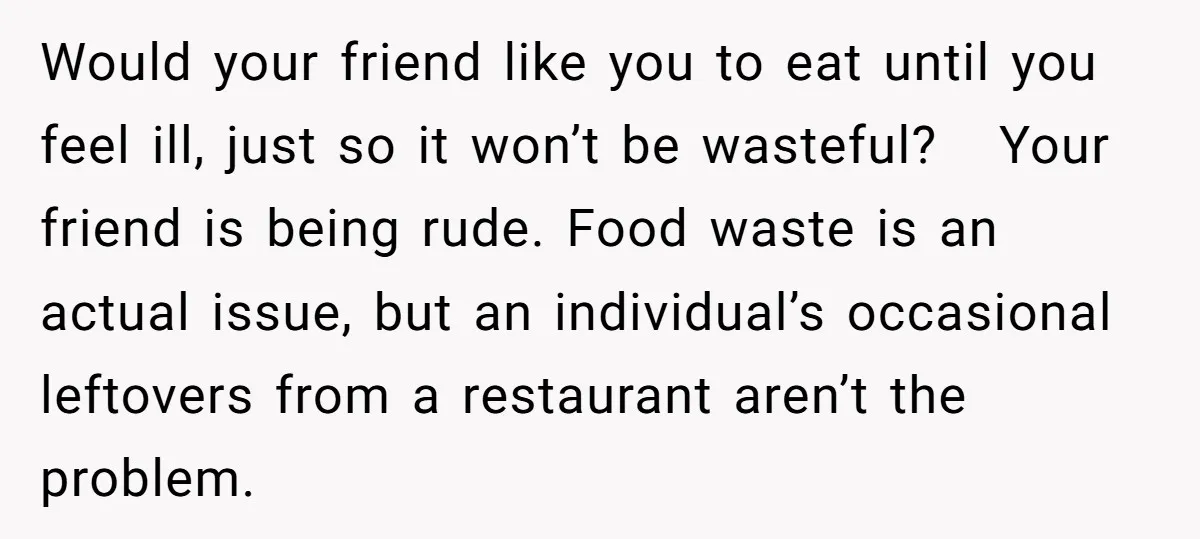Would your friend like you to eat until you feel ill, just so it won’t be wasteful? Your friend is being rude. Food waste is an actual issue, but an...