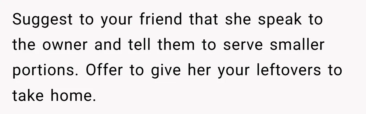 Suggest to your friend that she speak to the owner and tell them to serve smaller portions. Offer to give her your leftovers to take home.