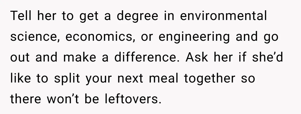 Tell her to get a degree in environmental science, economics, or engineering and go out and make a difference. Ask her if she’d like to split your next meal together...