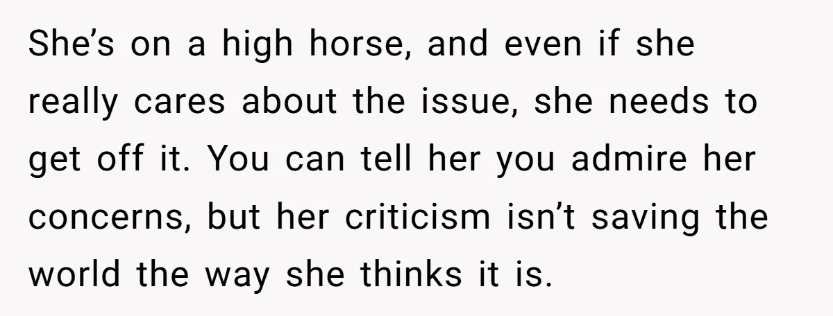She’s on a high horse, and even if she really cares about the issue, she needs to get off it. You can tell her you admire her concerns, but her...