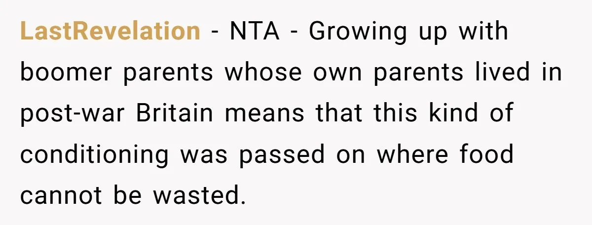LastRevelation − NTA - Growing up with boomer parents whose own parents lived in post-war Britain means that this kind of conditioning was passed on where food cannot be wasted.