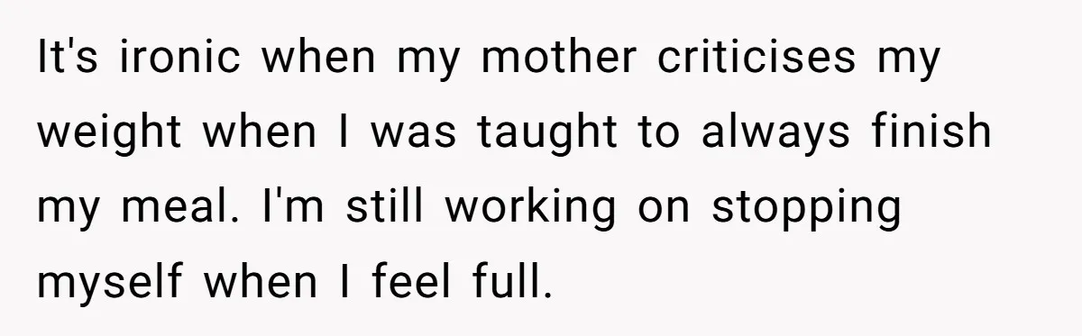 It's ironic when my mother criticises my weight when I was taught to always finish my meal. I'm still working on stopping myself when I feel full.