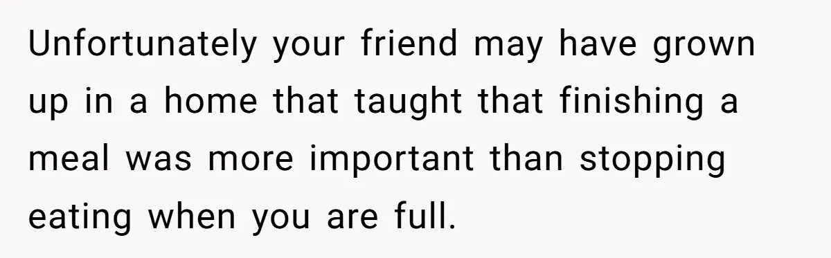Unfortunately your friend may have grown up in a home that taught that finishing a meal was more important than stopping eating when you are full.