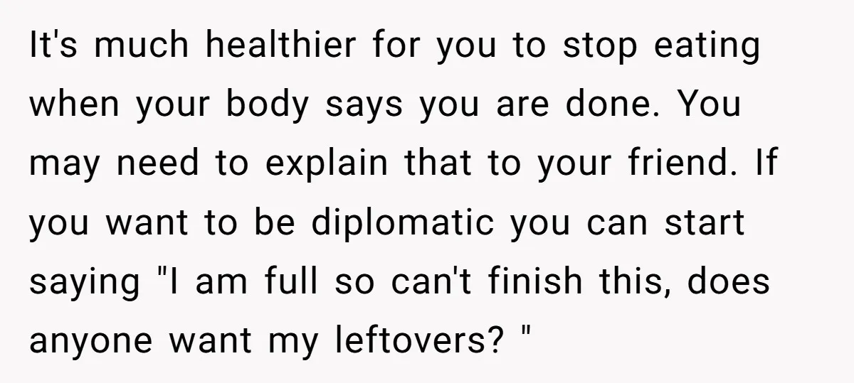 It's much healthier for you to stop eating when your body says you are done. You may need to explain that to your friend. If you want to be diplomatic...