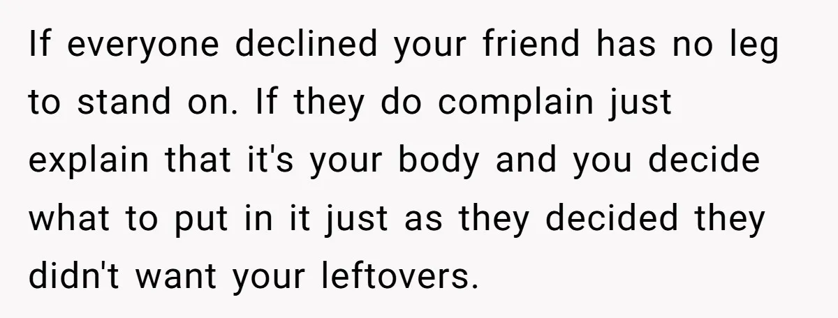 If everyone declined your friend has no leg to stand on. If they do complain just explain that it's your body and you decide what to put in it just...