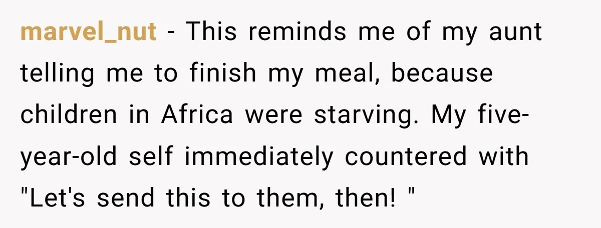 marvel_nut − This reminds me of my aunt telling me to finish my meal, because children in Africa were starving. My five-year-old self immediately countered with "Let's send this to...