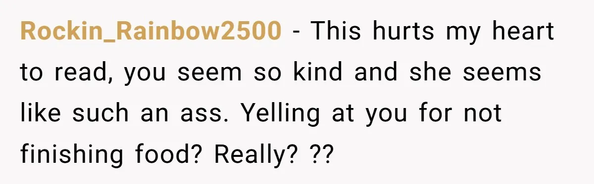 Rockin_Rainbow2500 − This hurts my heart to read, you seem so kind and she seems like such an ass. Yelling at you for not finishing food? Really? ??