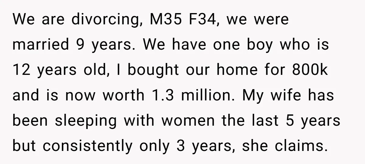 We are divorcing, M35 F34, we were married 9 years. We have one boy who is 12 years old, I bought our home for 800k and is now worth 1.3...