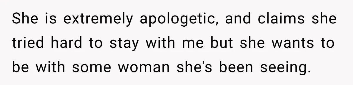 She is extremely apologetic, and claims she tried hard to stay with me but she wants to be with some woman she's been seeing.