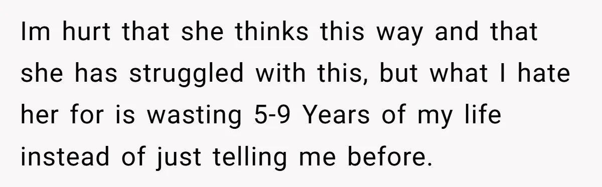 Im hurt that she thinks this way and that she has struggled with this, but what I hate her for is wasting 5-9 Years of my life instead of just...