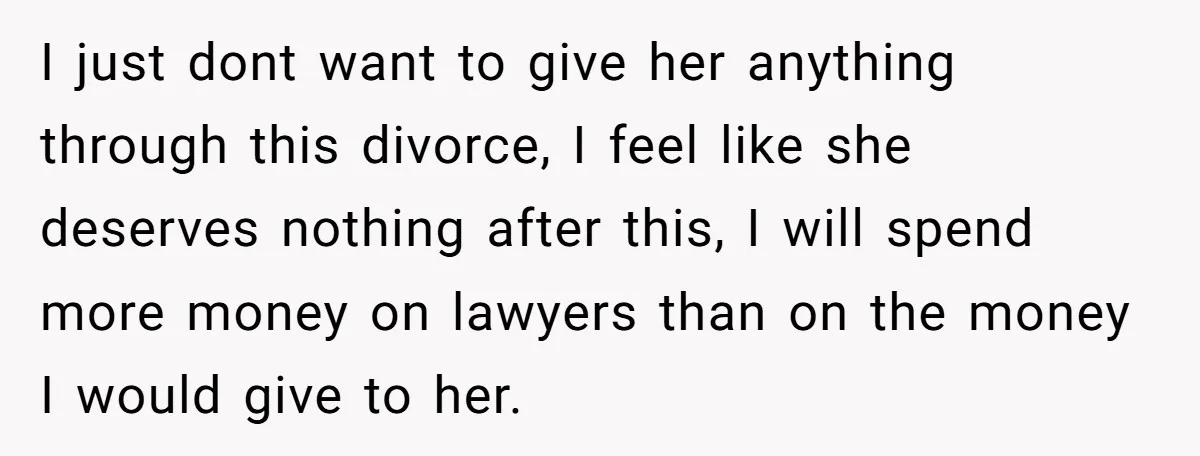 I just dont want to give her anything through this divorce, I feel like she deserves nothing after this, I will spend more money on lawyers than on the money...