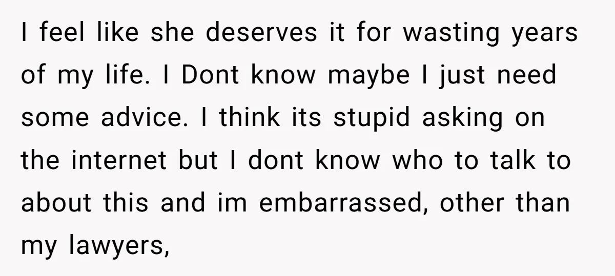 I feel like she deserves it for wasting years of my life. I Dont know maybe I just need some advice. I think its stupid asking on the internet but...