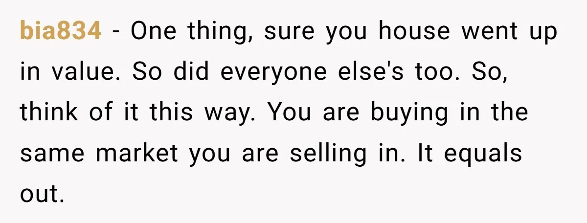 bia834 − One thing, sure you house went up in value. So did everyone else's too. So, think of it this way. You are buying in the same market you...