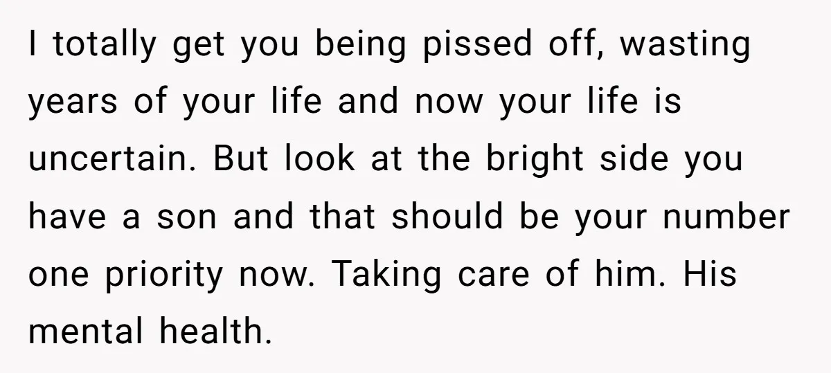 I totally get you being pissed off, wasting years of your life and now your life is uncertain. But look at the bright side you have a son and that...