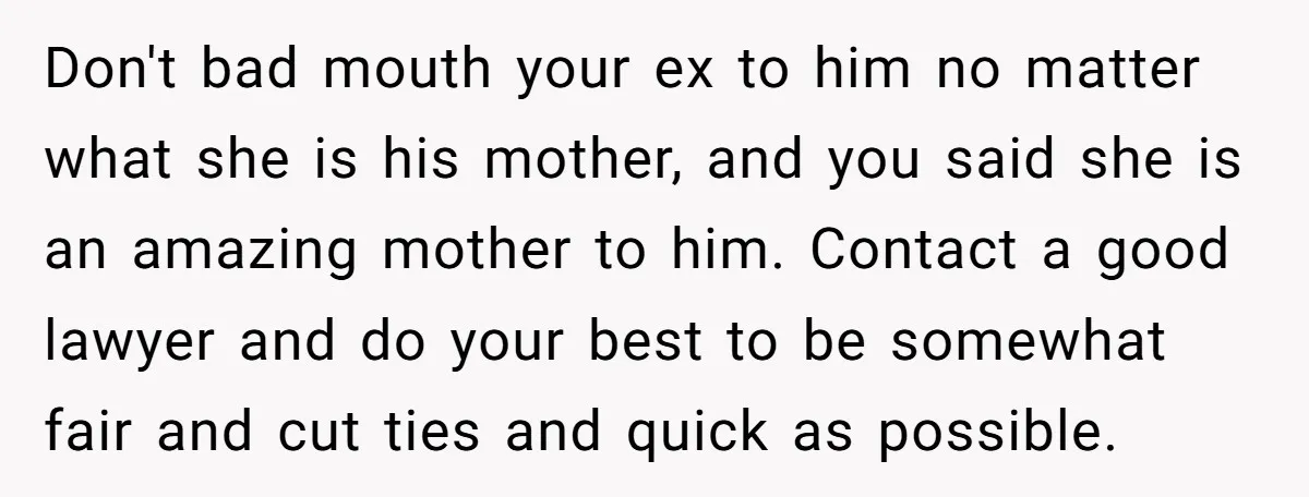 Don't bad mouth your ex to him no matter what she is his mother, and you said she is an amazing mother to him. Contact a good lawyer and do...