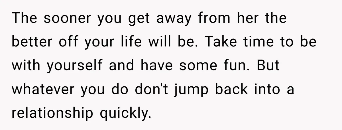The sooner you get away from her the better off your life will be. Take time to be with yourself and have some fun. But whatever you do don't jump...
