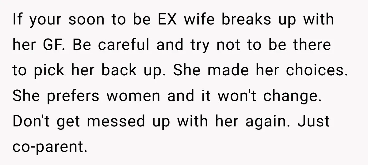 If your soon to be EX wife breaks up with her GF. Be careful and try not to be there to pick her back up. She made her choices. She...
