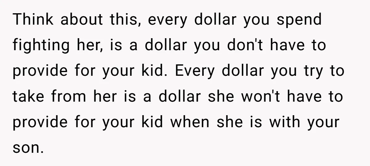 Think about this, every dollar you spend fighting her, is a dollar you don't have to provide for your kid. Every dollar you try to take from her is a...