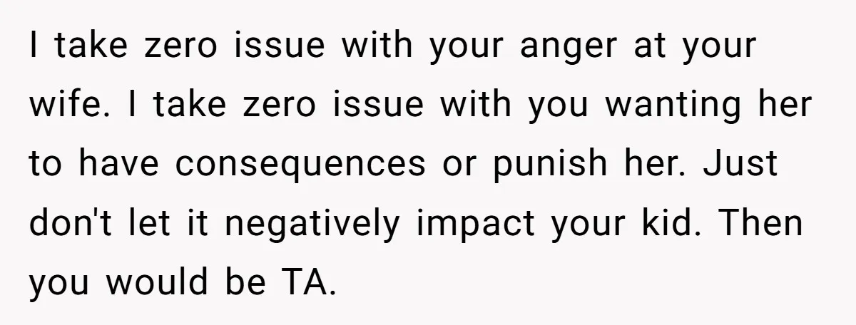 I take zero issue with your anger at your wife. I take zero issue with you wanting her to have consequences or punish her. Just don't let it negatively impact...