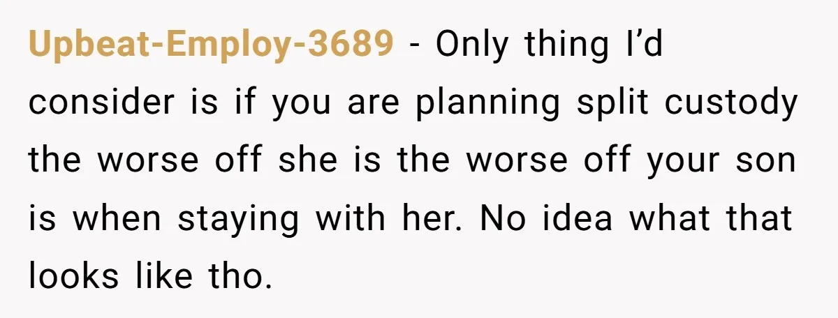 Upbeat-Employ-3689 − Only thing I’d consider is if you are planning split custody the worse off she is the worse off your son is when staying with her. No idea...