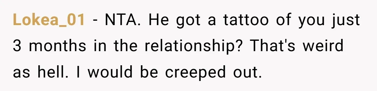 Lokea_01 − NTA. He got a tattoo of you just 3 months in the relationship? That's weird as hell. I would be creeped out.