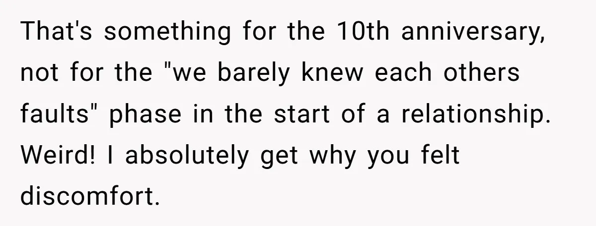 That's something for the 10th anniversary, not for the "we barely knew each others faults" phase in the start of a relationship. Weird! I absolutely get why you felt discomfort.