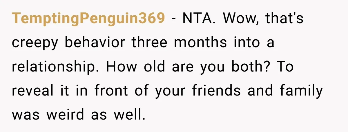 TemptingPenguin369 − NTA. Wow, that's creepy behavior three months into a relationship. How old are you both? To reveal it in front of your friends and family was weird as...