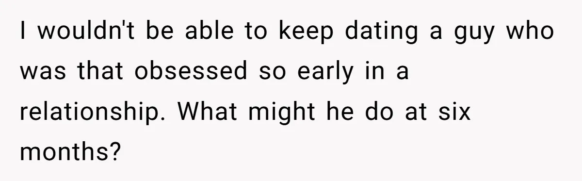 I wouldn't be able to keep dating a guy who was that obsessed so early in a relationship. What might he do at six months?