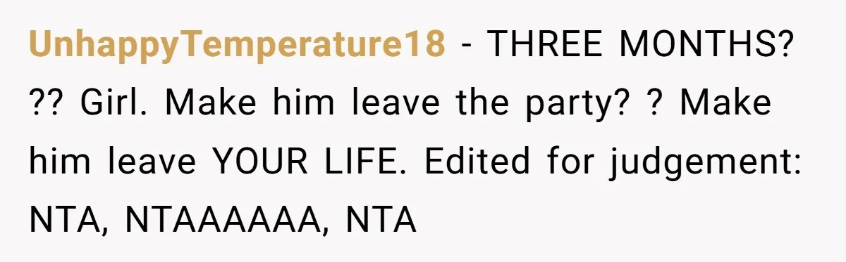 UnhappyTemperature18 − THREE MONTHS? ?? Girl. Make him leave the party? ? Make him leave YOUR LIFE. Edited for judgement: NTA, NTAAAAAA, NTA