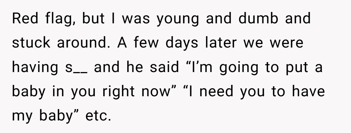Red flag, but I was young and dumb and stuck around. A few days later we were having s__ and he said “I’m going to put a baby in you...