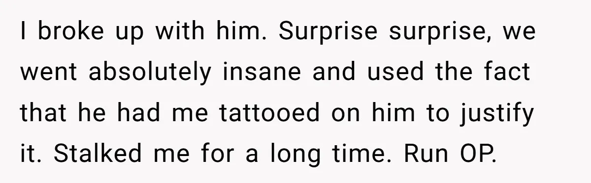 I broke up with him. Surprise surprise, we went absolutely insane and used the fact that he had me tattooed on him to justify it. Stalked me for a long...