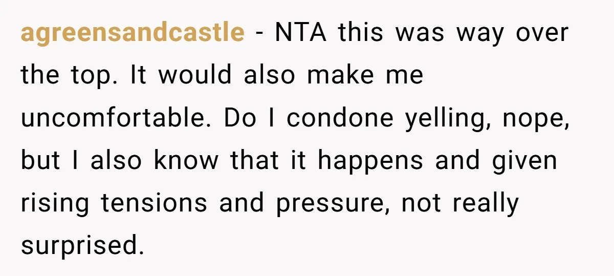 agreensandcastle − NTA this was way over the top. It would also make me uncomfortable. Do I condone yelling, nope, but I also know that it happens and given rising...