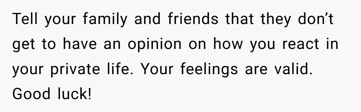 Tell your family and friends that they don’t get to have an opinion on how you react in your private life. Your feelings are valid. Good luck!