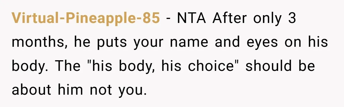 Virtual-Pineapple-85 − NTA After only 3 months, he puts your name and eyes on his body. The "his body, his choice" should be about him not you.