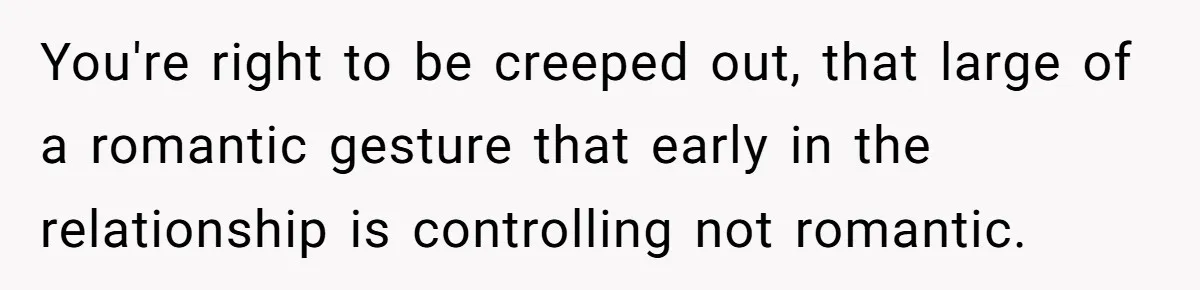 You're right to be creeped out, that large of a romantic gesture that early in the relationship is controlling not romantic.