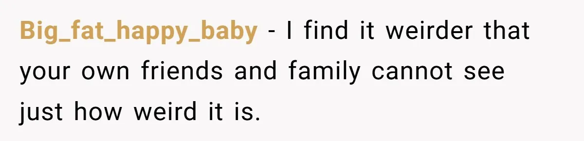 Big_fat_happy_baby − I find it weirder that your own friends and family cannot see just how weird it is.