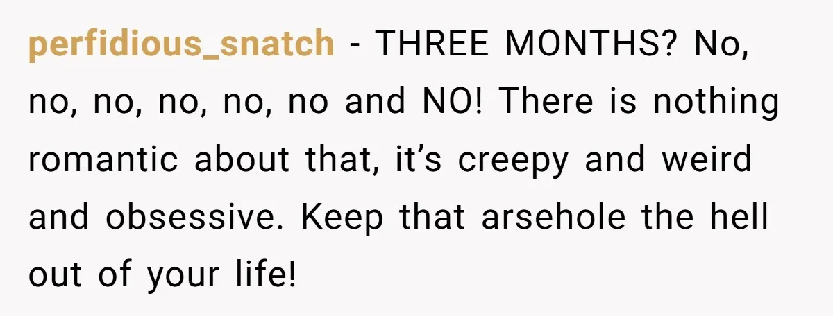 perfidious_snatch − THREE MONTHS? No, no, no, no, no, no and NO! There is nothing romantic about that, it’s creepy and weird and obsessive. Keep that arsehole the hell out...