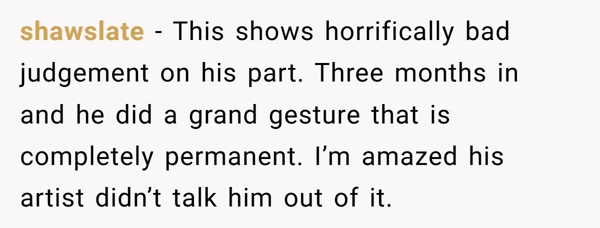 shawslate − This shows horrifically bad judgement on his part. Three months in and he did a grand gesture that is completely permanent. I’m amazed his artist didn’t talk him...
