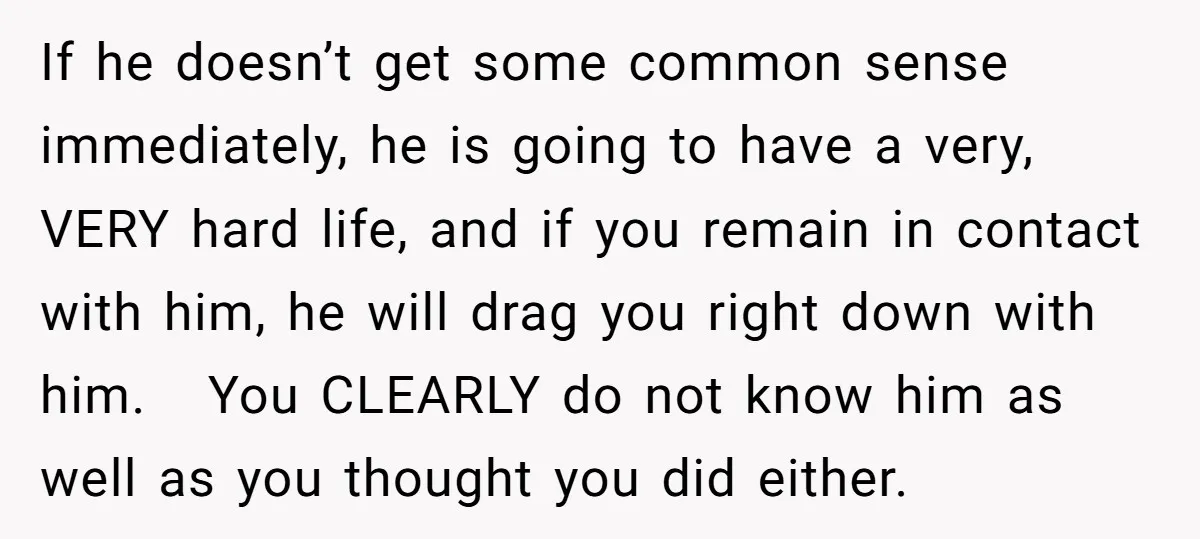 If he doesn’t get some common sense immediately, he is going to have a very, VERY hard life, and if you remain in contact with him, he will drag you...