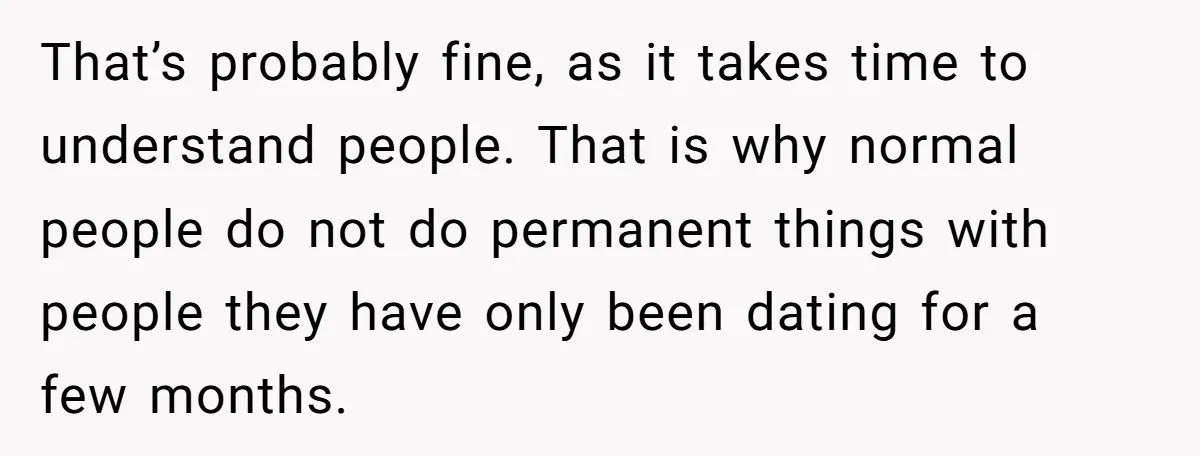 That’s probably fine, as it takes time to understand people. That is why normal people do not do permanent things with people they have only been dating for a few...