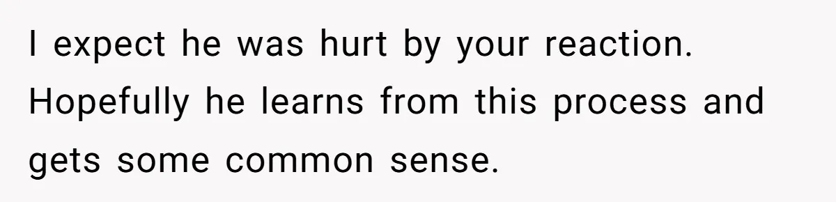 I expect he was hurt by your reaction. Hopefully he learns from this process and gets some common sense.
